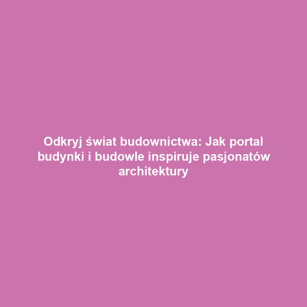 Odkryj świat budownictwa: Jak portal budynki i budowle inspiruje pasjonatów architektury