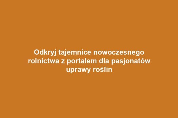 Odkryj tajemnice nowoczesnego rolnictwa z portalem dla pasjonatów uprawy roślin