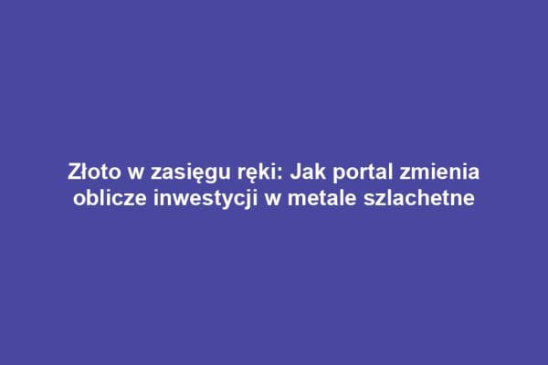 Złoto w zasięgu ręki: Jak portal zmienia oblicze inwestycji w metale szlachetne