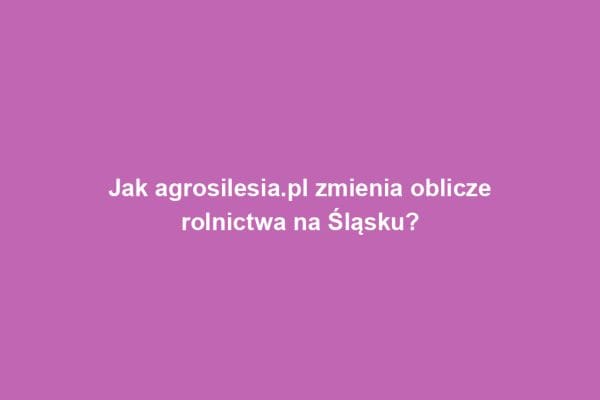 Jak agrosilesia.pl zmienia oblicze rolnictwa na Śląsku?