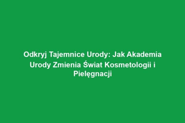 Odkryj Tajemnice Urody: Jak Akademia Urody Zmienia Świat Kosmetologii i Pielęgnacji