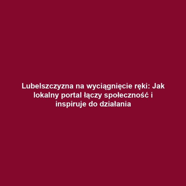 Lubelszczyzna na wyciągnięcie ręki: Jak lokalny portal łączy społeczność i inspiruje do działania