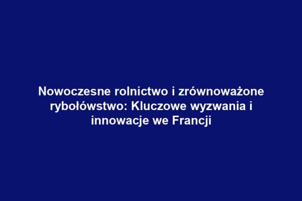 Nowoczesne rolnictwo i zrównoważone rybołówstwo: Kluczowe wyzwania i innowacje we Francji