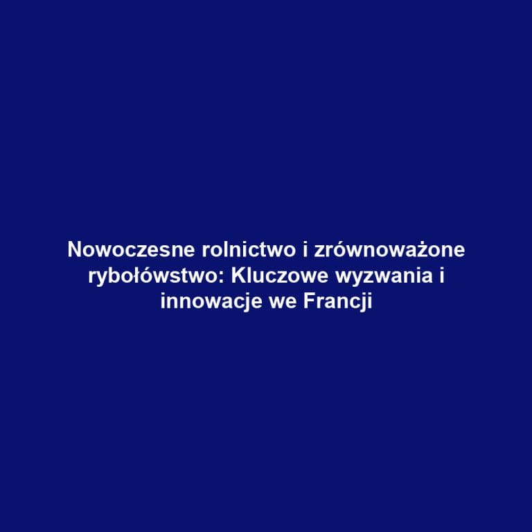 Nowoczesne rolnictwo i zrównoważone rybołówstwo: Kluczowe wyzwania i innowacje we Francji