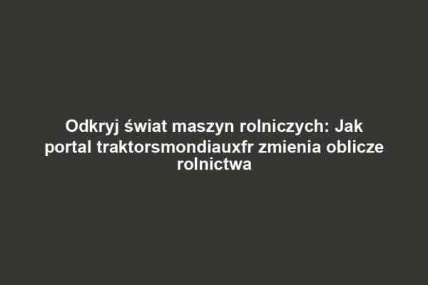 Odkryj świat maszyn rolniczych: Jak portal traktorsmondiauxfr zmienia oblicze rolnictwa
