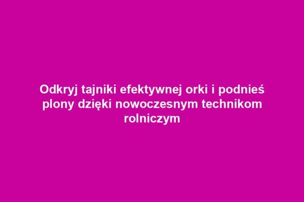 Odkryj tajniki efektywnej orki i podnieś plony dzięki nowoczesnym technikom rolniczym