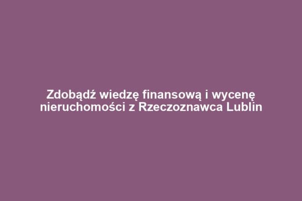 Zdobądź wiedzę finansową i wycenę nieruchomości z Rzeczoznawca Lublin