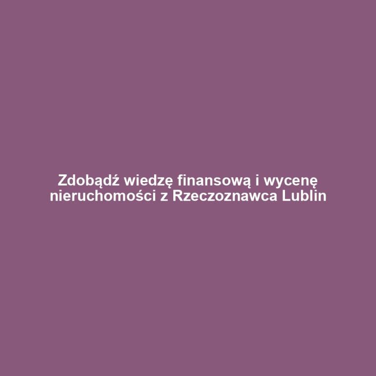 Zdobądź wiedzę finansową i wycenę nieruchomości z Rzeczoznawca Lublin
