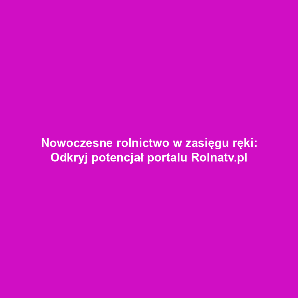Nowoczesne rolnictwo w zasięgu ręki: Odkryj potencjał portalu Rolnatv.pl