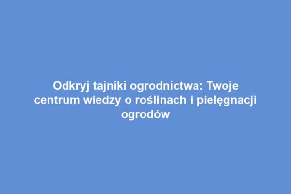 Odkryj tajniki ogrodnictwa: Twoje centrum wiedzy o roślinach i pielęgnacji ogrodów