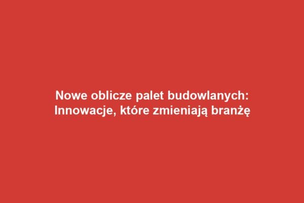 Nowe oblicze palet budowlanych: Innowacje, które zmieniają branżę