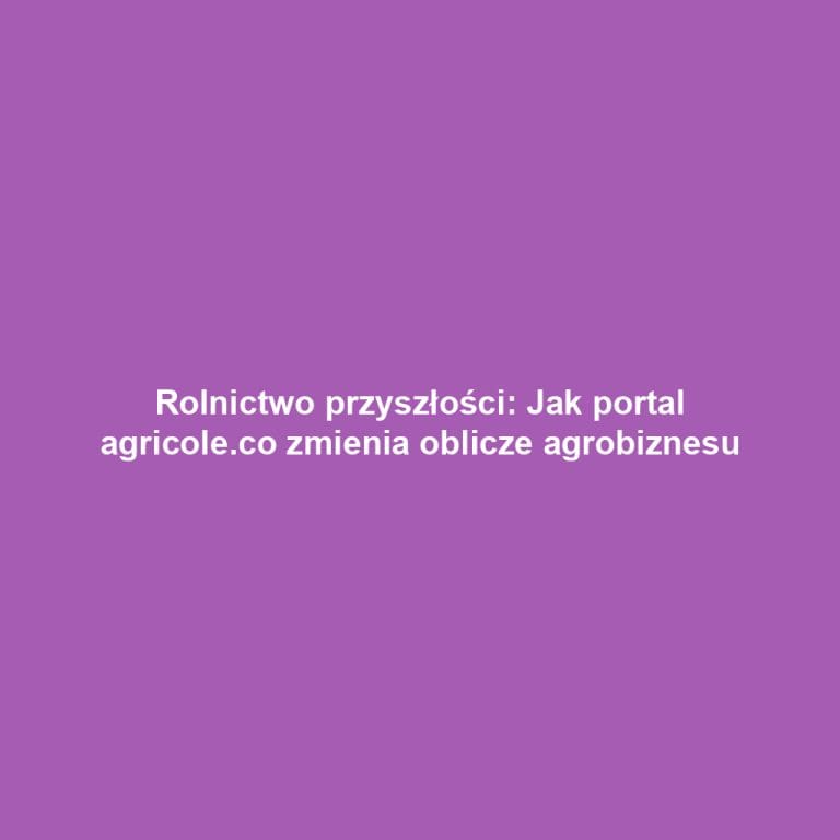 Rolnictwo przyszłości: Jak portal agricole.co zmienia oblicze agrobiznesu