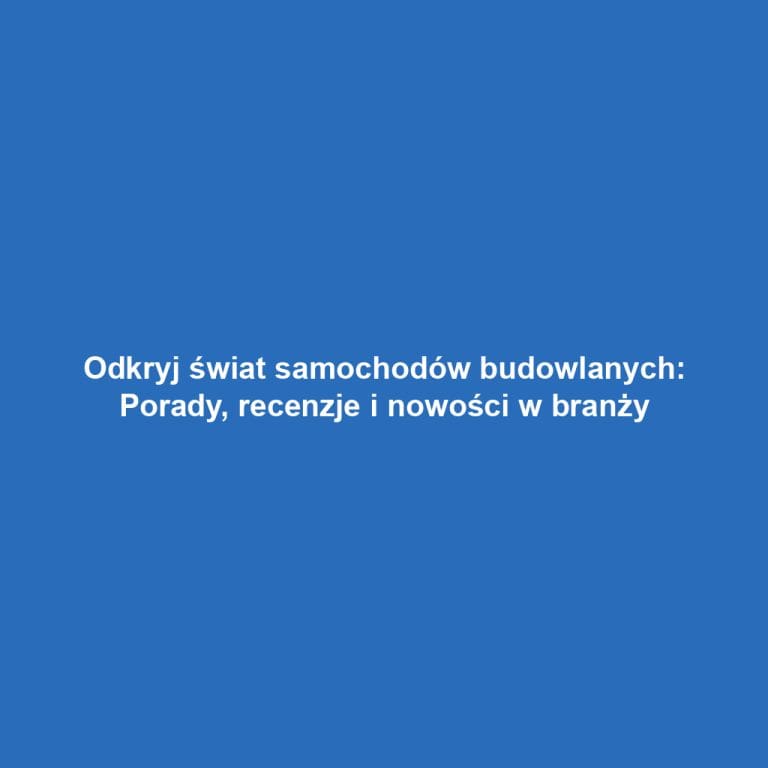 Odkryj świat samochodów budowlanych: Porady, recenzje i nowości w branży