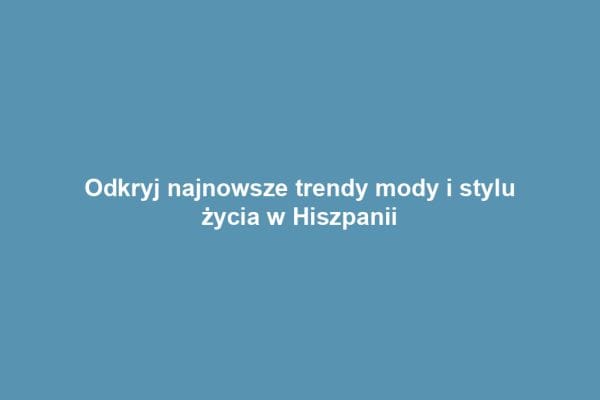 Odkryj najnowsze trendy mody i stylu życia w Hiszpanii