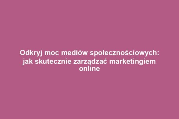 Odkryj moc mediów społecznościowych: jak skutecznie zarządzać marketingiem online
