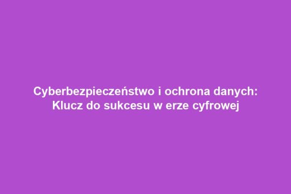 Cyberbezpieczeństwo i ochrona danych: Klucz do sukcesu w erze cyfrowej
