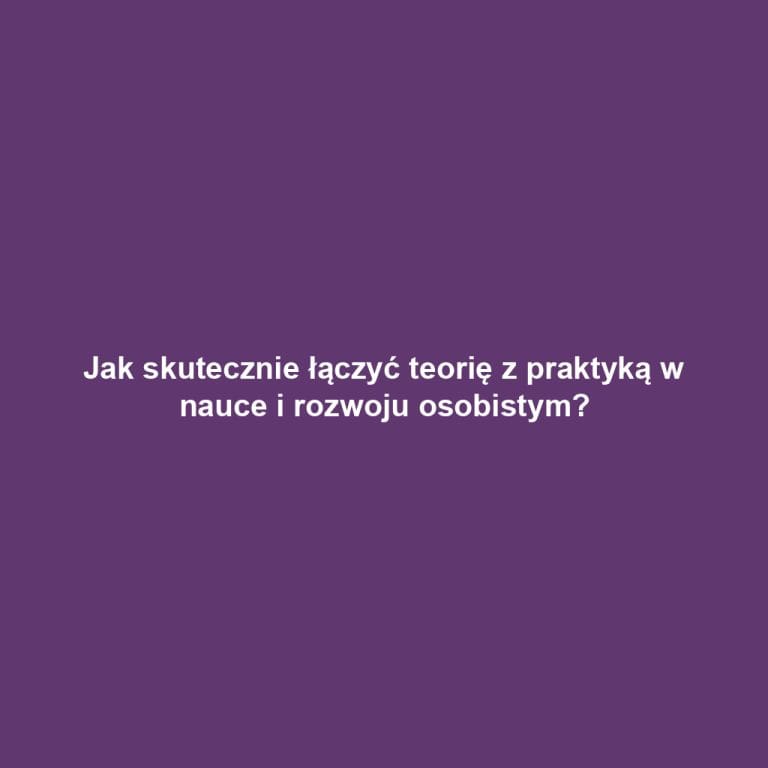 Jak skutecznie łączyć teorię z praktyką w nauce i rozwoju osobistym?