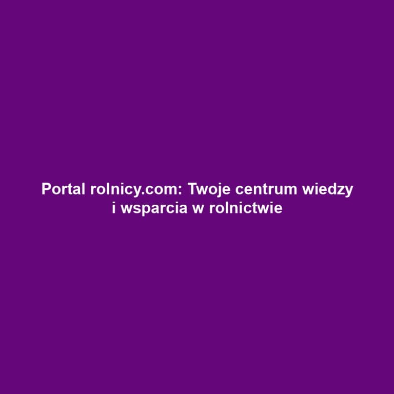 Portal rolnicy.com: Twoje centrum wiedzy i wsparcia w rolnictwie