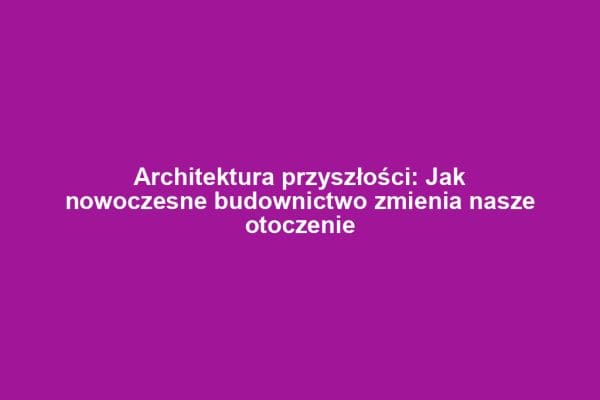 Architektura przyszłości: Jak nowoczesne budownictwo zmienia nasze otoczenie