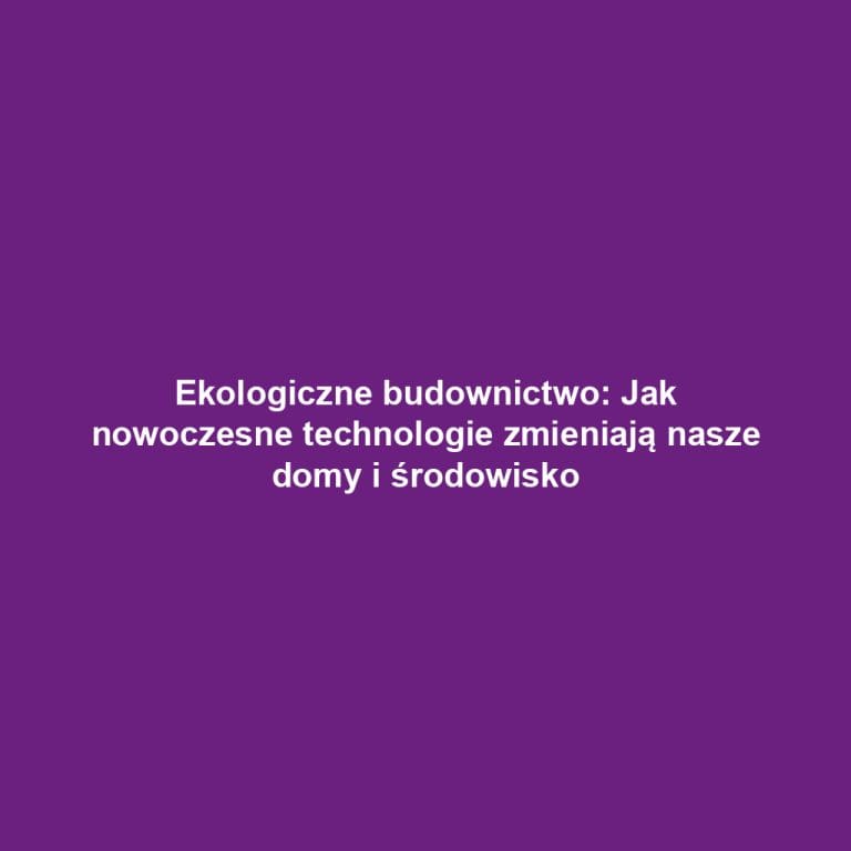 Ekologiczne budownictwo: Jak nowoczesne technologie zmieniają nasze domy i środowisko