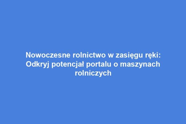 Nowoczesne rolnictwo w zasięgu ręki: Odkryj potencjał portalu o maszynach rolniczych