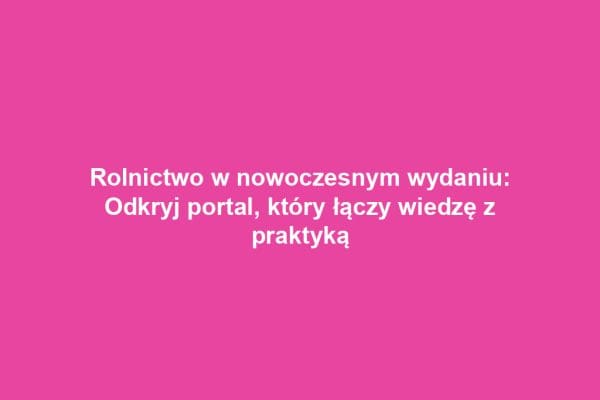 Rolnictwo w nowoczesnym wydaniu: Odkryj portal, który łączy wiedzę z praktyką