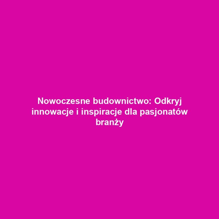 Nowoczesne budownictwo: Odkryj innowacje i inspiracje dla pasjonatów branży