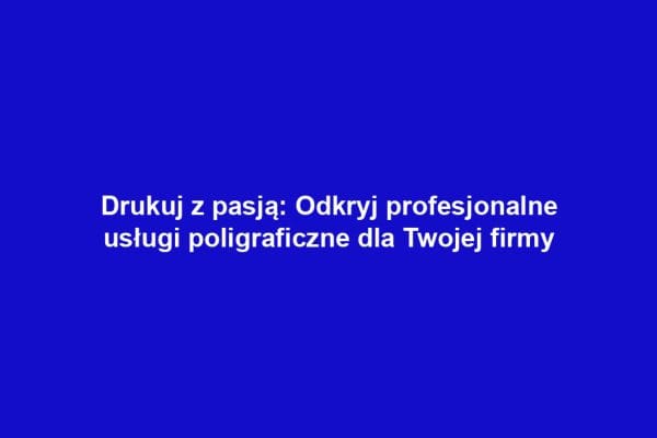 Drukuj z pasją: Odkryj profesjonalne usługi poligraficzne dla Twojej firmy