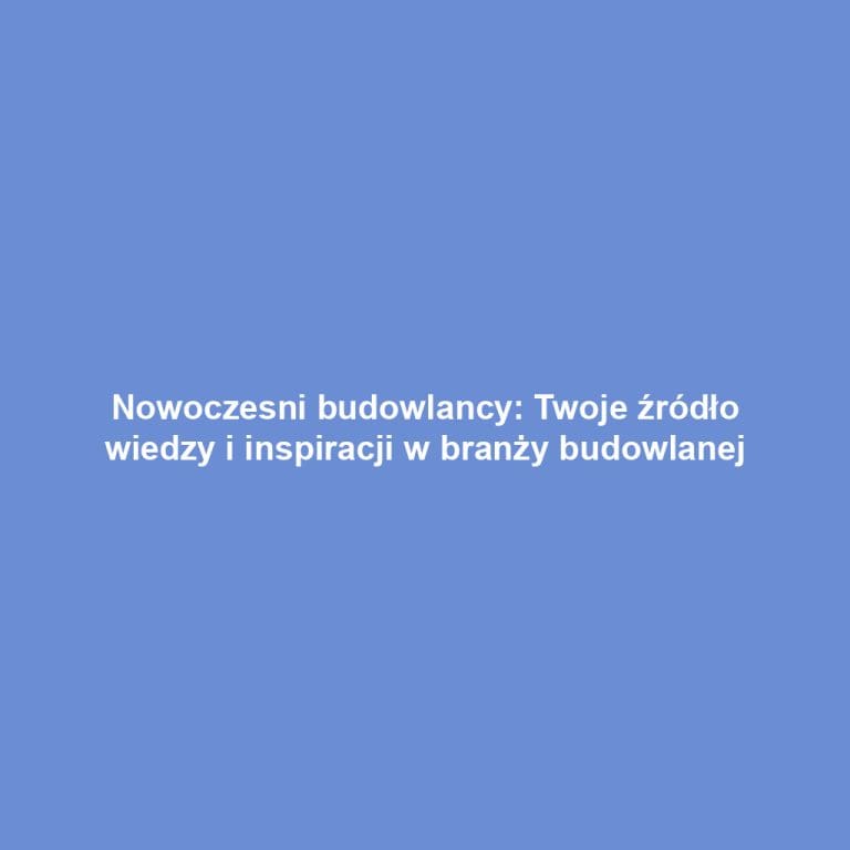 Nowoczesni budowlancy: Twoje źródło wiedzy i inspiracji w branży budowlanej