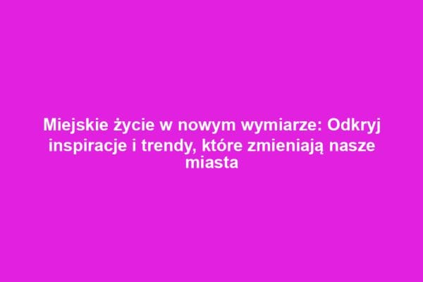 Miejskie życie w nowym wymiarze: Odkryj inspiracje i trendy, które zmieniają nasze miasta