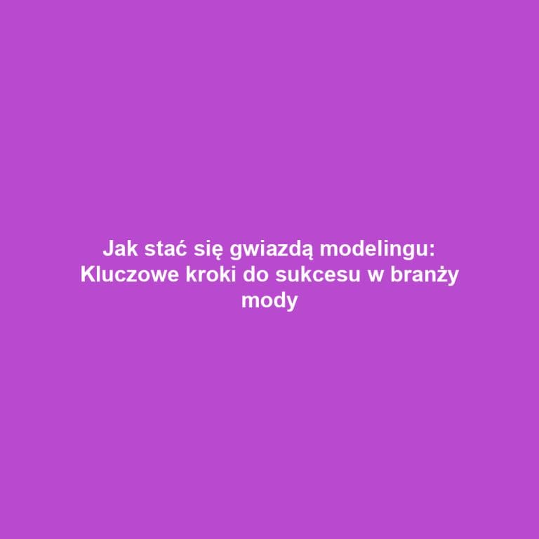Jak stać się gwiazdą modelingu: Kluczowe kroki do sukcesu w branży mody
