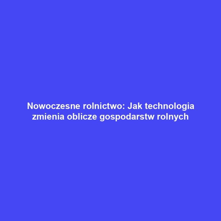 Nowoczesne rolnictwo: Jak technologia zmienia oblicze gospodarstw rolnych