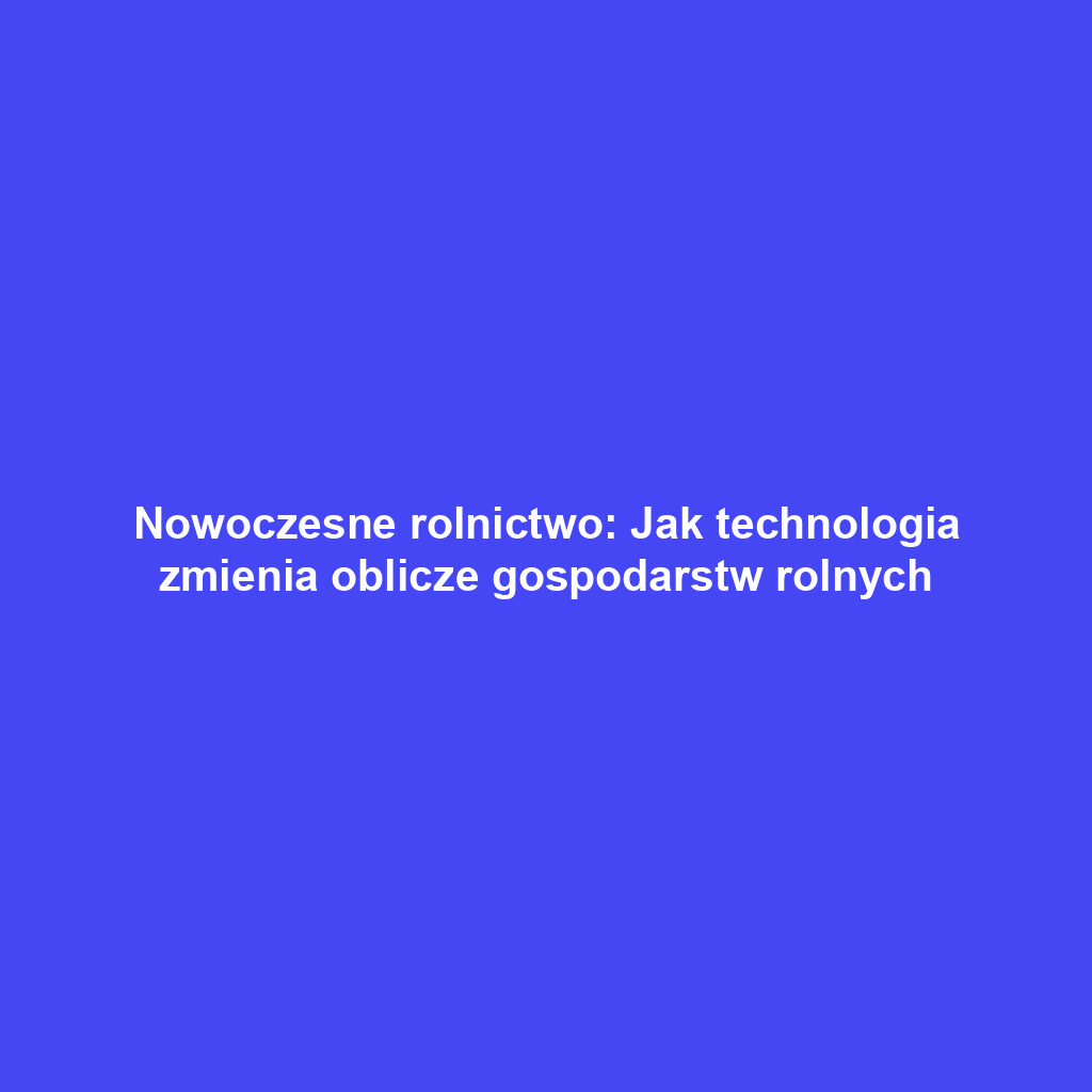 Nowoczesne rolnictwo: Jak technologia zmienia oblicze gospodarstw rolnych