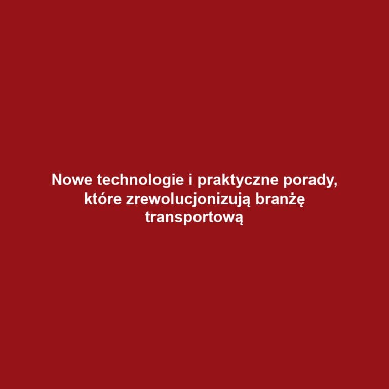 Nowe technologie i praktyczne porady, które zrewolucjonizują branżę transportową