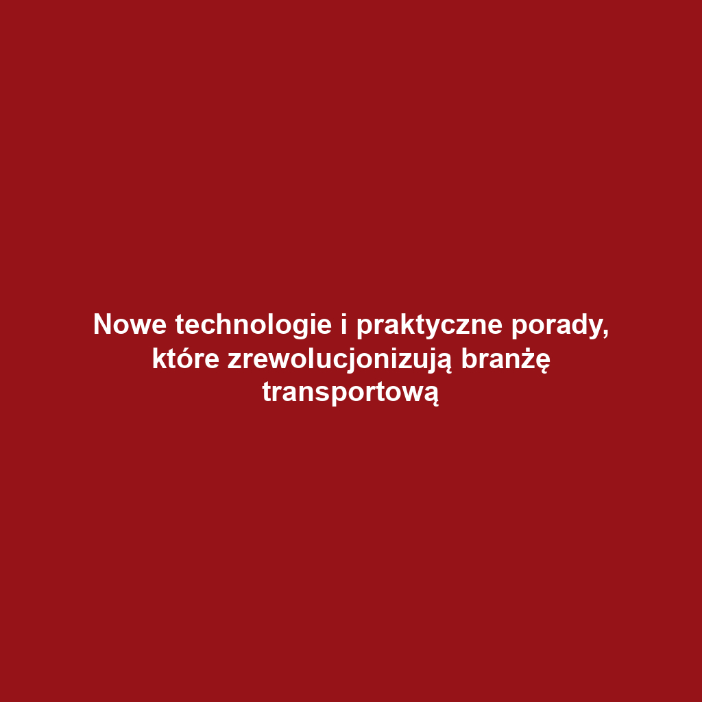 Nowe technologie i praktyczne porady, które zrewolucjonizują branżę transportową