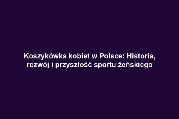 Koszykówka kobiet w Polsce: Historia, rozwój i przyszłość sportu żeńskiego