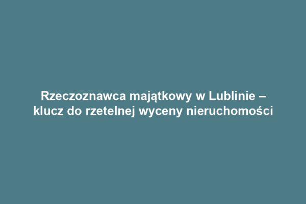 Rzeczoznawca majątkowy w Lublinie – klucz do rzetelnej wyceny nieruchomości