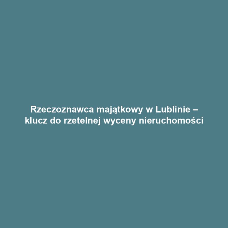 Rzeczoznawca majątkowy w Lublinie – klucz do rzetelnej wyceny nieruchomości