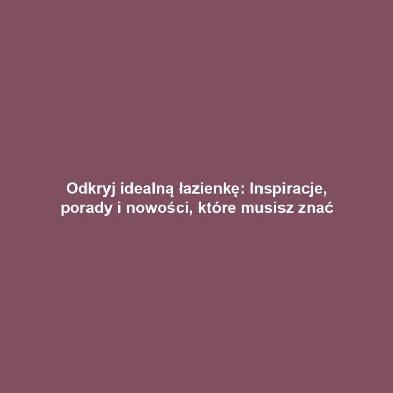 Odkryj idealną łazienkę: Inspiracje, porady i nowości, które musisz znać