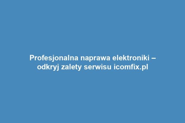 Profesjonalna naprawa elektroniki – odkryj zalety serwisu icomfix.pl
