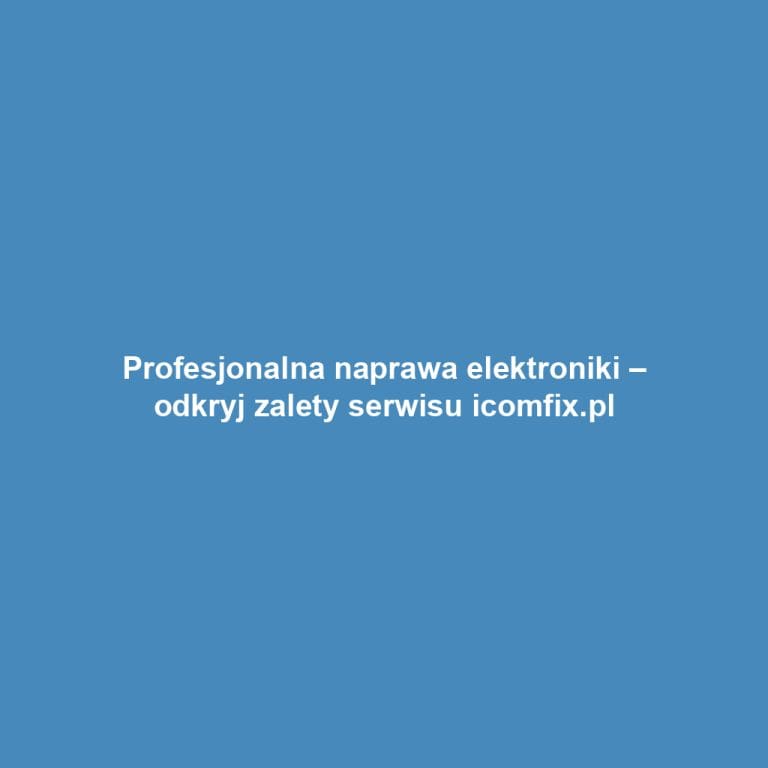 Profesjonalna naprawa elektroniki – odkryj zalety serwisu icomfix.pl