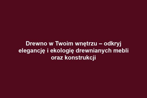 Drewno w Twoim wnętrzu – odkryj elegancję i ekologię drewnianych mebli oraz konstrukcji