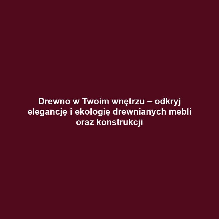 Drewno w Twoim wnętrzu – odkryj elegancję i ekologię drewnianych mebli oraz konstrukcji