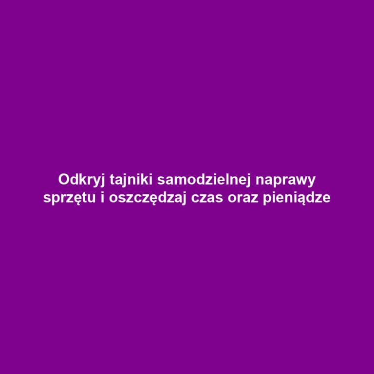 Odkryj tajniki samodzielnej naprawy sprzętu i oszczędzaj czas oraz pieniądze