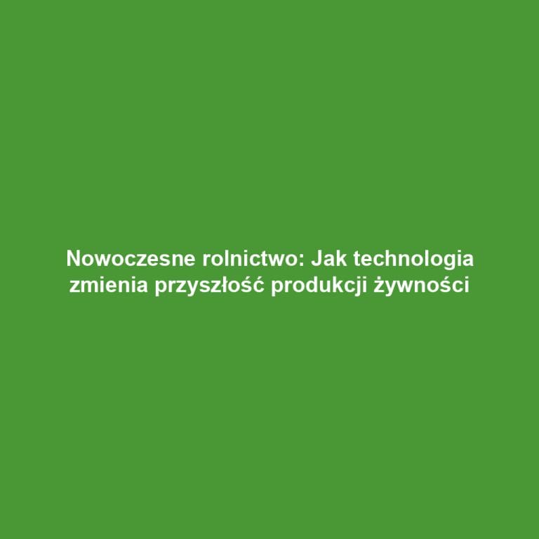 Nowoczesne rolnictwo: Jak technologia zmienia przyszłość produkcji żywności