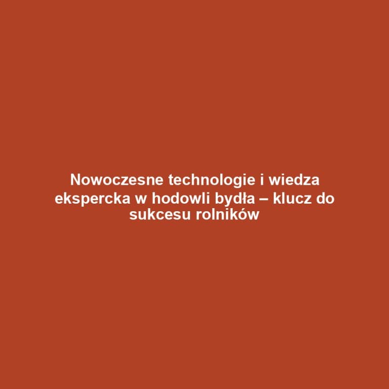 Nowoczesne technologie i wiedza ekspercka w hodowli bydła – klucz do sukcesu rolników