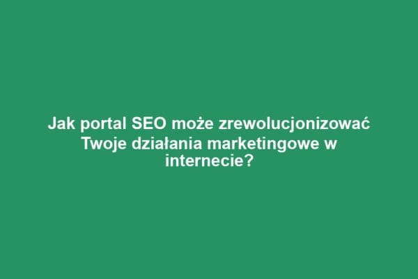 Jak portal SEO może zrewolucjonizować Twoje działania marketingowe w internecie?