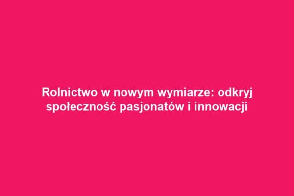 Rolnictwo w nowym wymiarze: odkryj społeczność pasjonatów i innowacji