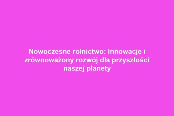 Nowoczesne rolnictwo: Innowacje i zrównoważony rozwój dla przyszłości naszej planety