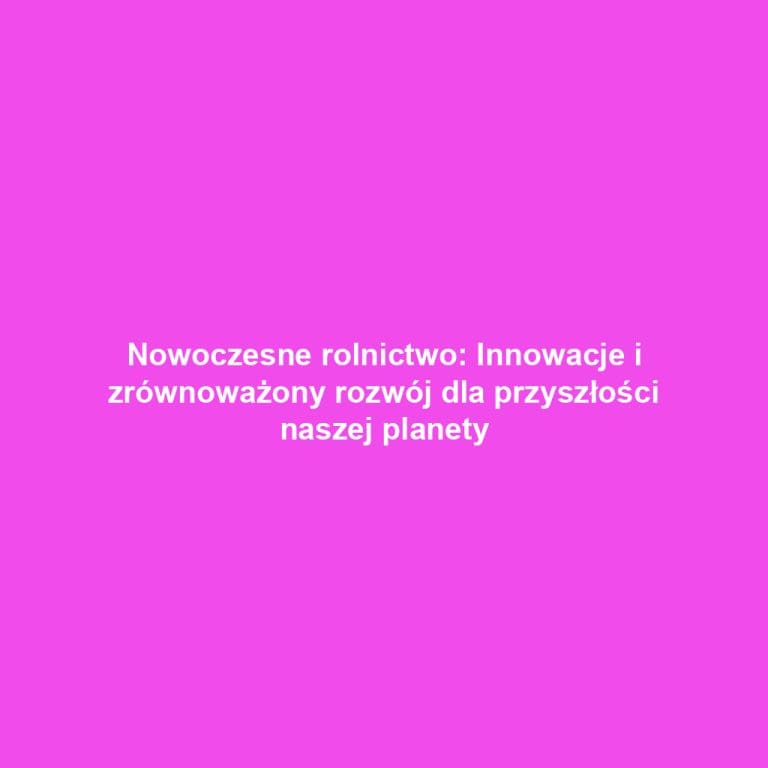 Nowoczesne rolnictwo: Innowacje i zrównoważony rozwój dla przyszłości naszej planety